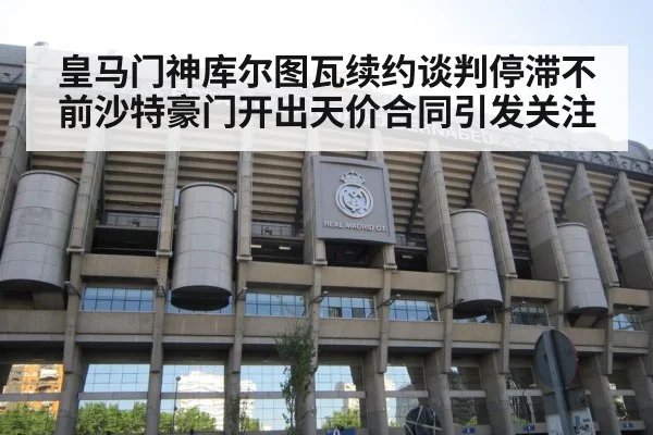 皇马门神库尔图瓦续约谈判停滞不前沙特豪门开出天价合同引发关注